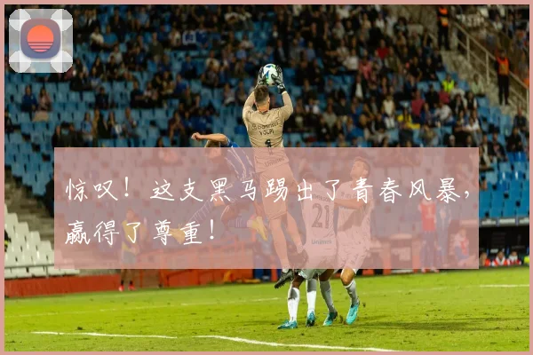 惊叹！这支黑马踢出了青春风暴，赢得了尊重！