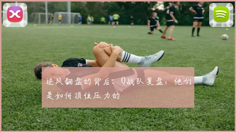 逆风翻盘的背后：Q战队复盘，他们是如何顶住压力的