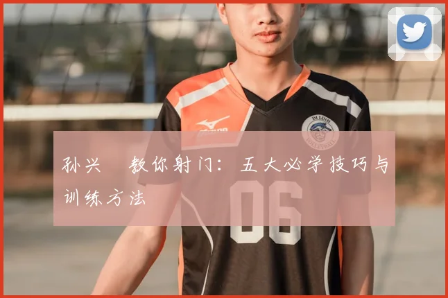 孙兴慜教你射门：五大必学技巧与训练方法