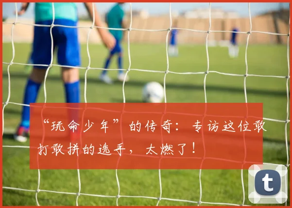“玩命少年”的传奇：专访这位敢打敢拼的选手，太燃了！