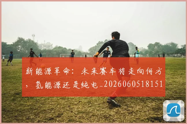 新能源革命：未来赛车将走向何方，氢能源还是纯电_20260605181519