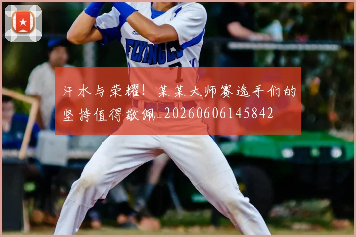 汗水与荣耀！某某大师赛选手们的坚持值得敬佩_20260606145842
