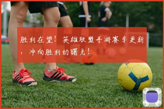 胜利在望！英雄联盟手游赛季更新，冲向胜利的曙光！