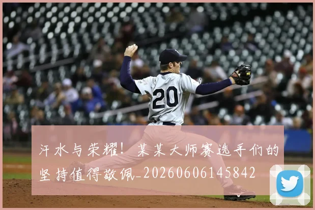 汗水与荣耀！某某大师赛选手们的坚持值得敬佩_20260606145842